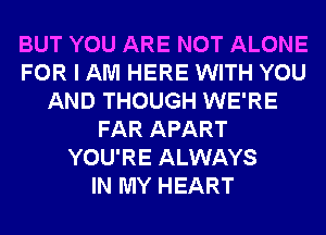 BUT YOU ARE NOT ALONE
FOR I AM HERE WITH YOU
AND THOUGH WE'RE
FAR APART
YOU'RE ALWAYS
IN MY HEART