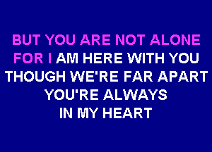 BUT YOU ARE NOT ALONE
FOR I AM HERE WITH YOU
THOUGH WE'RE FAR APART
YOU'RE ALWAYS
IN MY HEART