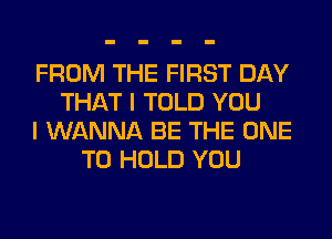 FROM THE FIRST DAY
THAT I TOLD YOU
I WANNA BE THE ONE
TO HOLD YOU