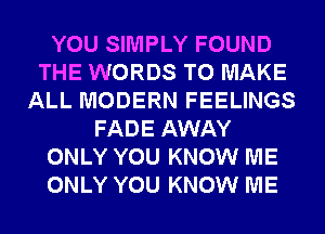 YOU SIMPLY FOUND
THE WORDS TO MAKE
ALL MODERN FEELINGS
FADE AWAY
ONLY YOU KNOW ME
ONLY YOU KNOW ME