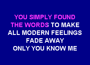 YOU SIMPLY FOUND
THE WORDS TO MAKE
ALL MODERN FEELINGS
FADE AWAY
ONLY YOU KNOW ME