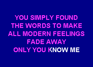 YOU SIMPLY FOUND
THE WORDS TO MAKE
ALL MODERN FEELINGS
FADE AWAY
ONLY YOU KNOW ME