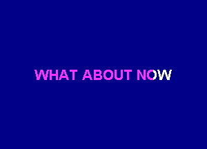 WHAT ABOUT NOW