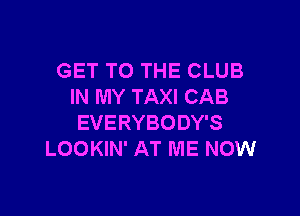 GET TO THE CLUB
IN MY TAXI CAB

EVERYBODY'S
LOOKIN' AT ME NOW