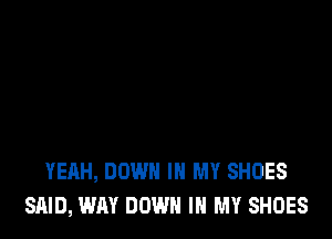 YEAH, DOWN IN MY SHOES
SAID, WAY DOWN IN MY SHOES