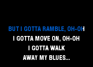 BUT I GOTTA HAMBLE, OH-OH

l GOTTA MOVE 0H, OH-OH
l GOTTA WALK
AWAY MY BLUES...