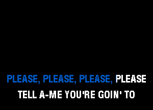 PLEASE, PLEASE, PLEASE, PLEASE
TELL A-ME YOU'RE GOIH' T0