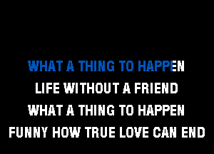 WHAT A THING T0 HAPPEN
LIFE WITHOUT A FRIEND
WHAT A THING T0 HAPPEN
FUHHY HOW TRUE LOVE CAN EHD