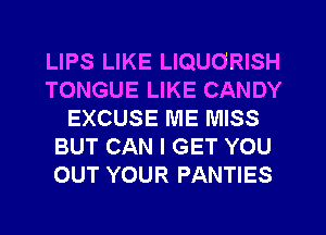 LIPS LIKE LIQUORISH
TONGUE LIKE CANDY
EXCUSE ME MISS
BUT CAN I GET YOU
OUT YOUR PANTIES