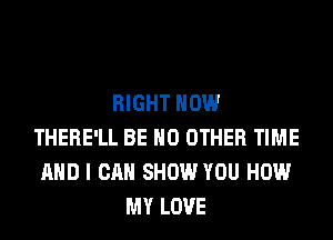 RIGHT NOW
THERE'LL BE NO OTHER TIME
AND I CAN SHOW YOU HOW
MY LOVE