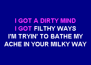 I GOT A DIRTY MIND
I GOT FILTHY WAYS
I'M TRYIN' T0 BATHE MY
ACHE IN YOUR MILKY WAY