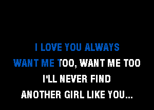 I LOVE YOU ALWAYS
WANT ME TOO, WANT ME TOO
I'LL NEVER FIND
ANOTHER GIRL LIKE YOU...
