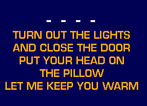 TURN OUT THE LIGHTS
AND CLOSE THE DOOR
PUT YOUR HEAD ON
THE PILLOW
LET ME KEEP YOU WARM