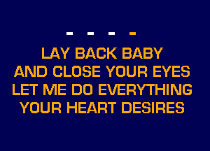 LAY BACK BABY
AND CLOSE YOUR EYES
LET ME DO EVERYTHING

YOUR HEART DESIRES