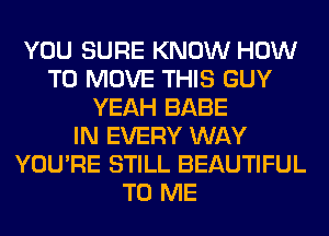 YOU SURE KNOW HOW
TO MOVE THIS GUY
YEAH BABE
IN EVERY WAY
YOU'RE STILL BEAUTIFUL
TO ME