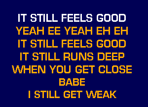 IT STILL FEELS GOOD
YEAH EE YEAH EH EH
IT STILL FEELS GOOD
IT STILL RUNS DEEP

WHEN YOU GET CLOSE
BABE
I STILL GET WEAK