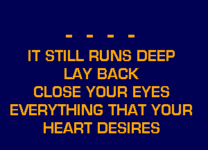 IT STILL RUNS DEEP
LAY BACK
CLOSE YOUR EYES
EVERYTHING THAT YOUR
HEART DESIRES