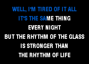 WELL, I'M TIRED OF IT ALL
IT'S THE SAME THING
EVERY NIGHT
BUT THE RHYTHM OF THE GLASS
IS STRONGER THAN
THE RHYTHM OF LIFE