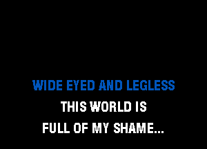 WIDE EYED AND LEGLESS
THIS WORLD IS
FULL OF MY SHAME...
