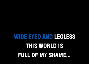 WIDE EYED AND LEGLESS
THIS WORLD IS
FULL OF MY SHAME...
