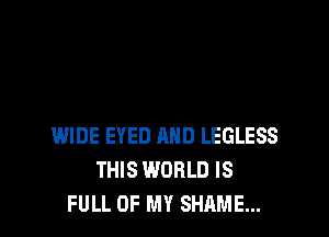 WIDE EYED AND LEGLESS
THIS WORLD IS
FULL OF MY SHAME...