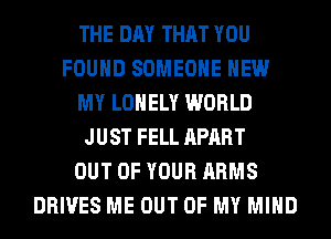 THE DAY THAT YOU
FOUND SOMEONE HEW
MY LONELY WORLD
JUST FELL APART
OUT OF YOUR ARMS
DRIVES ME OUT OF MY MIND
