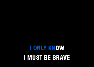 I ONLY KNOW
I MUST BE BRAVE