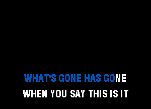 WHAT'S GONE HAS GONE
WHEN YOU SAY THIS IS IT
