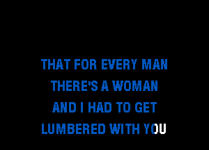 THAT FOR EVERY MAN

THERE'S A WOMAN
AND I HAD TO GET
LUMBERED WITH YOU