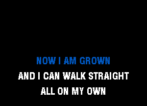 HOW I AM GROWN
AND I CAN WALK STRAIGHT
ALL ON MY OWN