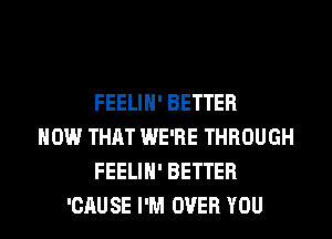 FEELIH' BETTER
HOW THAT WE'RE THROUGH
FEELIH' BETTER
'CAUSE I'M OVER YOU