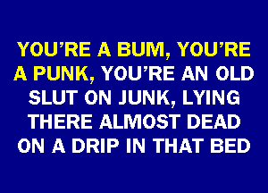 YOUARE A BUM, YOUARE
A PUNK, YOUARE AN OLD
SLUT 0N JUNK, LYING
THERE ALMOST DEAD
ON A DRIP IN THAT BED
