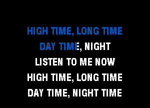HIGH TIME, LONG TIME
DAY TIME, NIGHT
LISTEN TO ME NOW
HIGH TIME, LONG TIME

DAY TIME, NIGHT TIME I