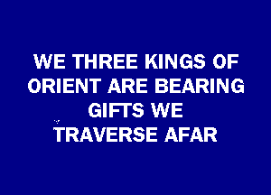 WE THREE KINGS OF

ORIENT ARE BEARING
GIFI'S WE
TRAVERSE AFAR