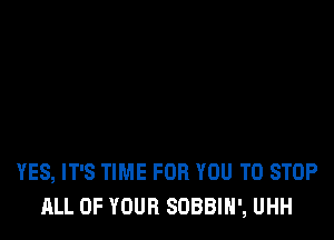 YES, IT'S TIME FOR YOU TO STOP
ALL OF YOUR SOBBIH', UHH