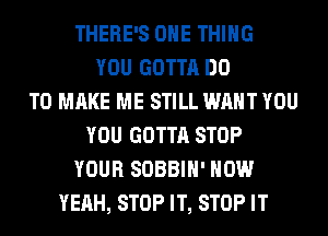 THERE'S ONE THING
YOU GOTTA DO
TO MAKE ME STILL WANT YOU
YOU GOTTA STOP
YOUR SOBBIH' HOW
YEAH, STOP IT, STOP IT