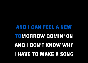AND I CAN FEEL A NEW
TOMORROW COMIH' ON
AND I DON'T KNOW WHY

I HAVE TO MAKE A SONG l