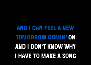 AND I CAN FEEL A NEW
TOMORROW COMIH' ON
AND I DON'T KNOW WHY

I HAVE TO MAKE A SONG l