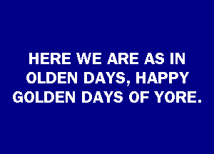 HERE WE ARE AS IN
OLDEN DAYS, HAPPY
GOLDEN DAYS OF YORE.