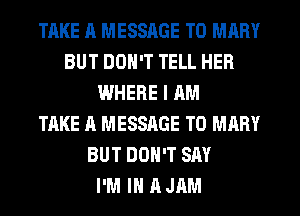 TAKE ll MESSAGE TO MARY
BUT DON'T TELL HER
WHERE I AM
TAKE A MESSAGE TO MARY
BUT DON'T SAY
I'M IN A JAM