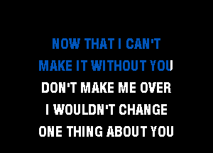 HOW THAT I CAN'T
MAKE IT WITHOUT YOU
DON'T MAKE ME OVER

I WOULDN'T CHANGE

ONE THING ABOUT YOU I