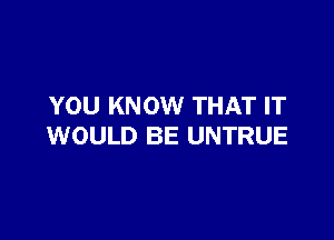 YOU KNOW THAT IT

WOULD BE UNTRUE