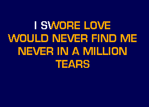 I SWORE LOVE
WOULD NEVER FIND ME
NEVER IN A MILLION
TEARS