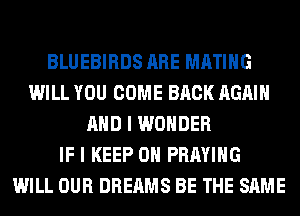 BLUEBIRDS ARE MATIHG
WILL YOU COME BACK AGAIN
AND I WONDER
IF I KEEP ON PRAYIHG
WILL OUR DREAMS BE THE SAME