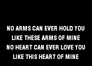 H0 ARMS CAN EVER HOLD YOU
LIKE THESE ARMS OF MINE
H0 HEART CAN EVER LOVE YOU
LIKE THIS HEART OF MINE