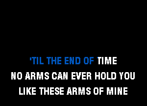 'TIL THE END OF TIME
H0 ARMS CAN EVER HOLD YOU
LIKE THESE ARMS OF MINE