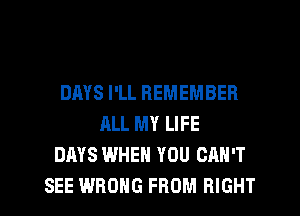 DMS I'LL REMEMBER
ALL MY LIFE
DAYS WHEN YOU CAN'T
SEE WRONG FROM RIGHT