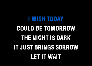 I WISH TODAY
COULD BE TOMORROW
THE NIGHT IS DARK
IT JUST BRINGS SORROW
LET IT WAIT
