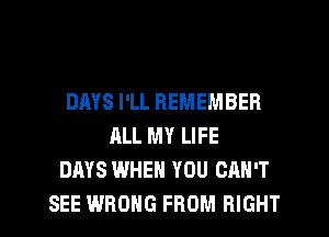 DMS I'LL REMEMBER
ALL MY LIFE
DAYS WHEN YOU CAN'T
SEE WRONG FROM RIGHT