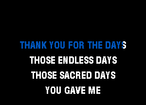 THANK YOU FOR THE DAYS
THOSE ENDLESS DAYS
THOSE SACRED DAYS

YOU GAVE ME